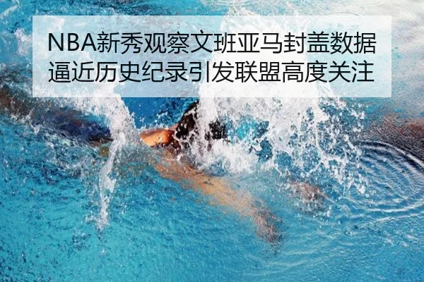 NBA新秀观察文班亚马封盖数据逼近历史纪录引发联盟高度关注
