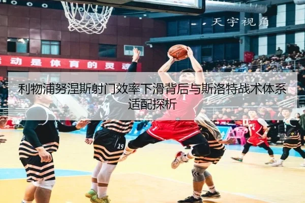 利物浦努涅斯射门效率下滑背后与斯洛特战术体系适配探析