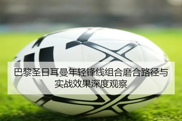 巴黎圣日耳曼年轻锋线组合磨合路径与实战效果深度观察
