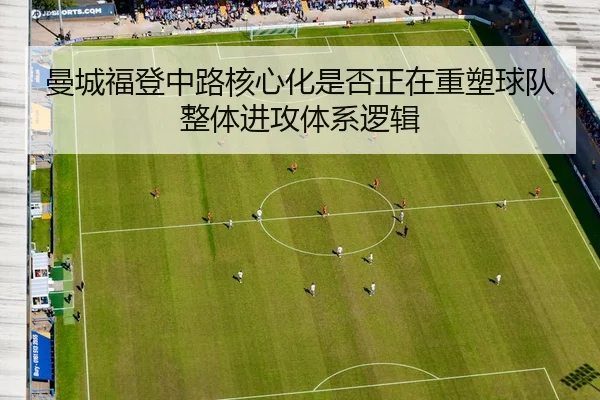 曼城福登中路核心化是否正在重塑球队整体进攻体系逻辑