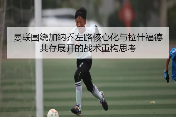 曼联围绕加纳乔左路核心化与拉什福德共存展开的战术重构思考（kaiyun）