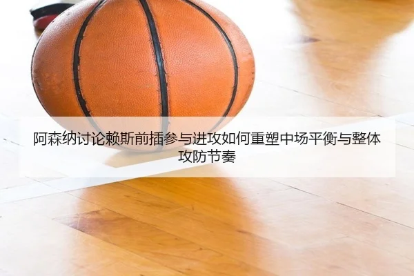 阿森纳讨论赖斯前插参与进攻如何重塑中场平衡与整体攻防节奏 | kaiyun