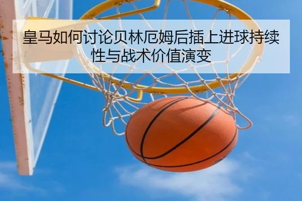 皇马如何讨论贝林厄姆后插上进球持续性与战术价值演变