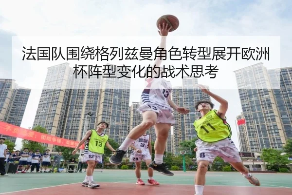 法国队围绕格列兹曼角色转型展开欧洲杯阵型变化的战术思考 | kaiyun