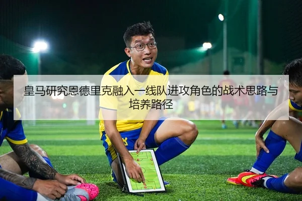 皇马研究恩德里克融入一线队进攻角色的战术思路与培养路径 | kaiyun